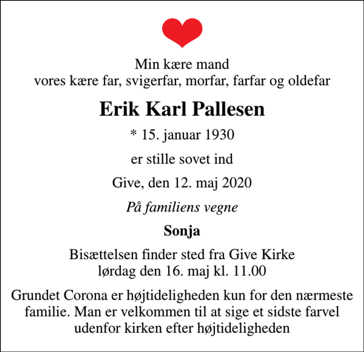 <p>Min kære mand vores kære far, svigerfar, morfar, farfar og oldefar<br />Erik Karl Pallesen<br />* 15. januar 1930<br />er stille sovet ind<br />Give, den 12. maj 2020<br />På familiens vegne<br />Sonja<br />Bisættelsen finder sted fra Give Kirke lørdag den 16. maj kl. 11.00<br />Grundet Corona er højtideligheden kun for den nærmeste familie. Man er velkommen til at sige et sidste farvel udenfor kirken efter højtideligheden</p>