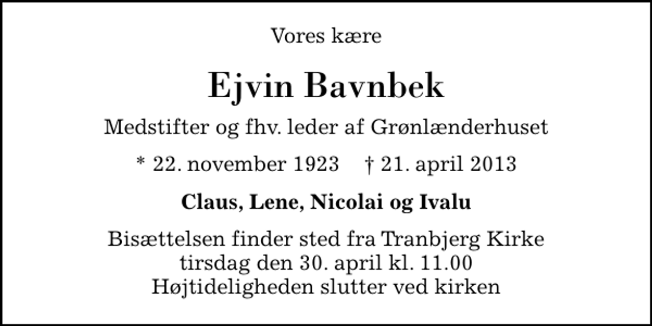 <p>Vores kære<br />Ejvin Bavnbek<br />Medstifter og fhv. leder af Grønlænderhuset<br />* 22. november 1923 ✝ 21. april 2013<br />Claus, Lene, Nicolai og Ivalu<br />Bisættelsen finder sted fra Tranbjerg Kirke tirsdag den 30. april kl. 11.00 Højtideligheden slutter ved kirken</p>