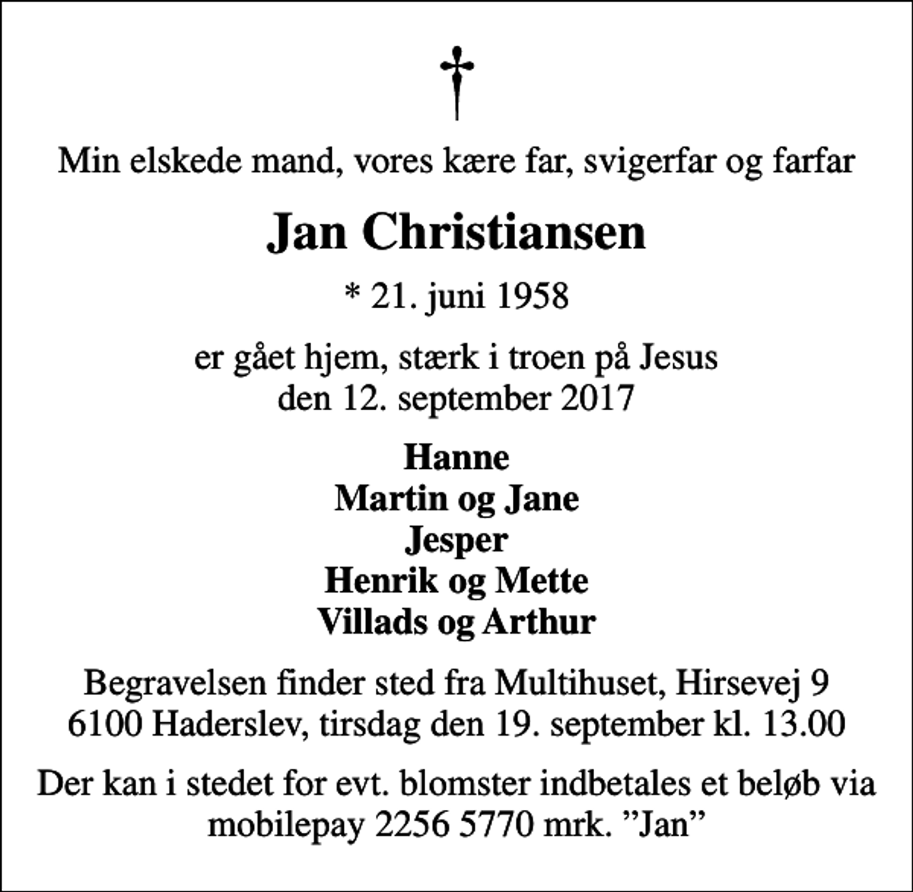 <p>Min elskede mand, vores kære far, svigerfar og farfar<br />Jan Christiansen<br />* 21. juni 1958<br />er gået hjem, stærk i troen på Jesus den 12. september 2017<br />Hanne Martin og Jane Jesper Henrik og Mette Villads og Arthur<br />Begravelsen finder sted fra Multihuset, Hirsevej 9 6100 Haderslev, tirsdag den 19. september kl. 13.00<br />Der kan i stedet for evt. blomster indbetales et beløb via mobilepay 2256 5770 mrk. Jan</p>
