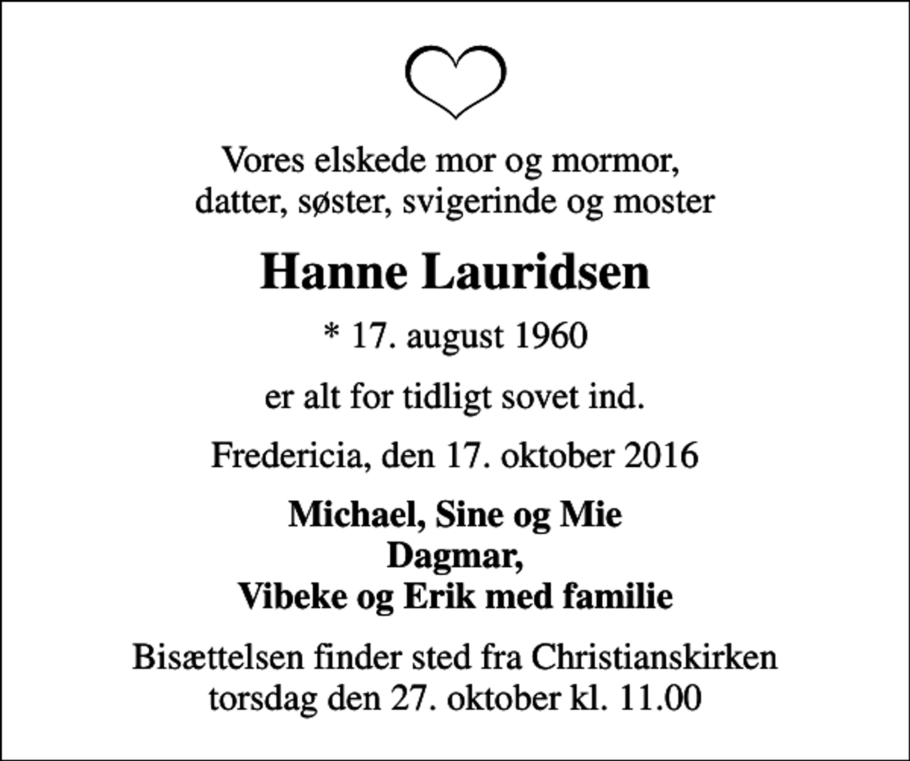 <p>Vores elskede mor og mormor, datter, søster, svigerinde og moster<br />Hanne Lauridsen<br />* 17. august 1960<br />er alt for tidligt sovet ind.<br />Fredericia, den 17. oktober 2016<br />Michael, Sine og Mie Dagmar, Vibeke og Erik med familie<br />Bisættelsen finder sted fra Christianskirken torsdag den 27. oktober kl. 11.00</p>