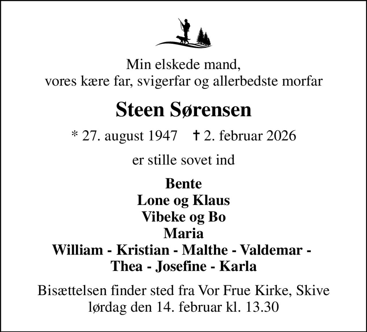 Min elskede mand, vores kære far, svigerfar og allerbedste morfar
Steen Sørensen
* 27. august 1947    ✝ 2. februar 2026
er stille sovet ind
Bente Lone og Klaus Vibeke og Bo Maria William - Kristian - Malthe - Valdemar -  Thea - Josefine - Karla
Bisættelsen finder sted fra Vor Frue Kirke, Skive  lørdag den 14. februar kl. 13.30