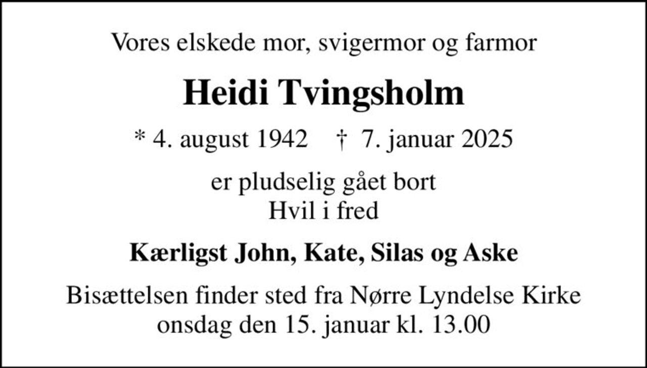 Vores elskede mor, svigermor og farmor
Heidi Tvingsholm
* 4. august 1942    ✝ 7. januar 2025
er pludselig gået bort Hvil i fred
Kærligst John, Kate, Silas og Aske
Bisættelsen finder sted fra Nørre Lyndelse Kirke onsdag den 15. januar kl. 13.00