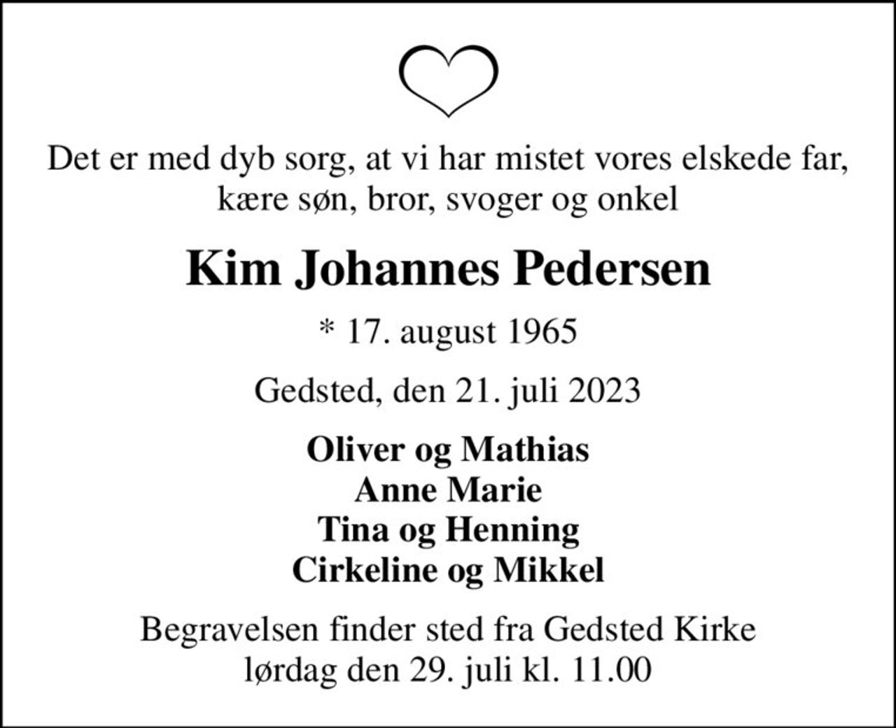 Det er med dyb sorg, at vi har mistet vores elskede far, kære søn, bror, svoger og onkel
Kim Johannes Pedersen
* 17. august 1965
Gedsted, den 21. juli 2023
Oliver og Mathias Anne Marie Tina og Henning Cirkeline og Mikkel
Begravelsen finder sted fra Gedsted Kirke  lørdag den 29. juli kl. 11.00