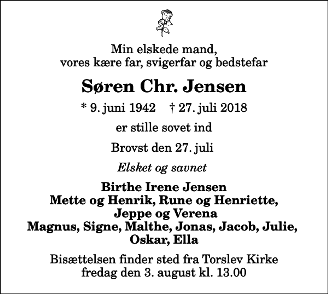 <p>Min elskede mand, vores kære far, svigerfar og bedstefar<br />Søren Chr. Jensen<br />* 9. juni 1942 ✝ 27. juli 2018<br />er stille sovet ind<br />Brovst den 27. juli<br />Elsket og savnet<br />Birthe Irene Jensen Mette og Henrik, Rune og Henriette, Jeppe og Verena Magnus, Signe, Malthe, Jonas, Jacob, Julie, Oskar, Ella<br />Bisættelsen finder sted fra Torslev Kirke fredag den 3. august kl. 13.00</p>
