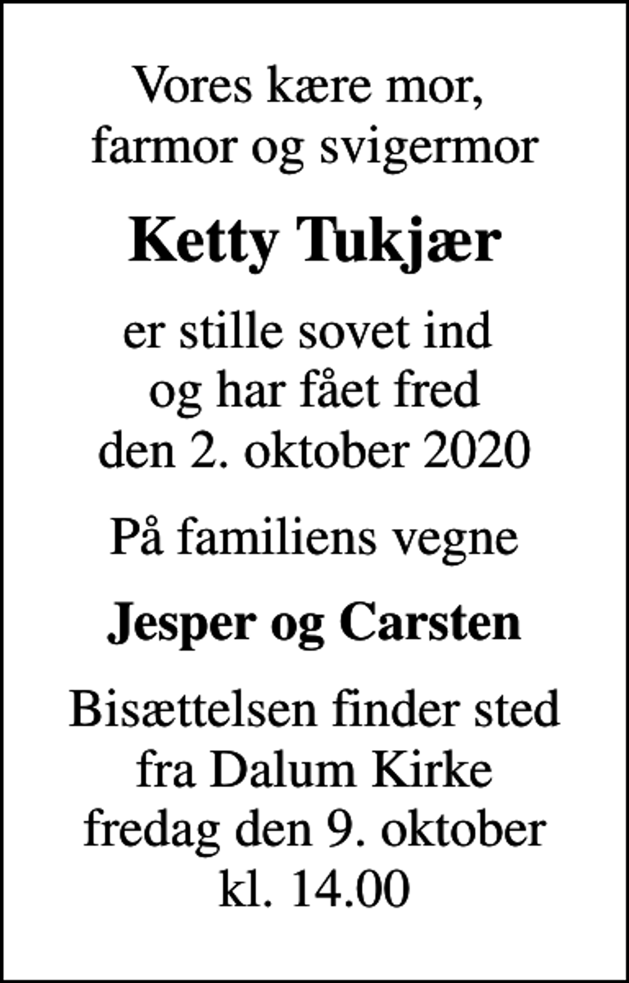 <p>Vores kære mor, farmor og svigermor<br />Ketty Tukjær<br />er stille sovet ind og har fået fred den 2. oktober 2020<br />På familiens vegne<br />Jesper og Carsten<br />Bisættelsen finder sted fra Dalum Kirke fredag den 9. oktober kl. 14.00</p>