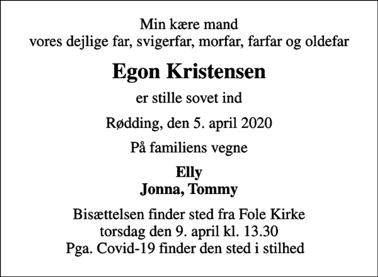 <p>Min kære mand vores dejlige far, svigerfar, morfar, farfar og oldefar<br />Egon Kristensen<br />er stille sovet ind<br />Rødding, den 5. april 2020<br />På familiens vegne<br />Elly Jonna, Tommy<br />Bisættelsen finder sted fra Fole Kirke torsdag den 9. april kl. 13.30 Pga. Covid-19 finder den sted i stilhed</p>