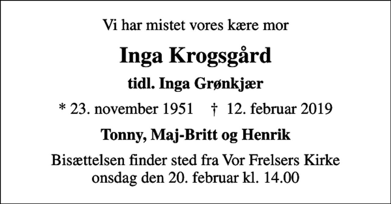 <p>Vi har mistet vores kære mor<br />Inga Krogsgård<br />tidl. Inga Grønkjær<br />* 23. november 1951 ✝ 12. februar 2019<br />Tonny, Maj-Britt og Henrik<br />Bisættelsen finder sted fra Vor Frelsers Kirke onsdag den 20. februar kl. 14.00</p>