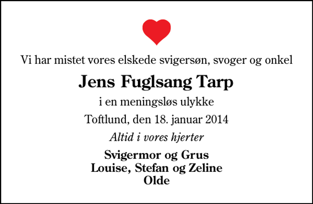 <p>Vi har mistet vores elskede svigersøn, svoger og onkel<br />Jens Fuglsang Tarp<br />i en meningsløs ulykke<br />Toftlund, den 18. januar 2014<br />Altid i vores hjerter<br />Svigermor og Grus Louise, Stefan og Zeline Olde</p>