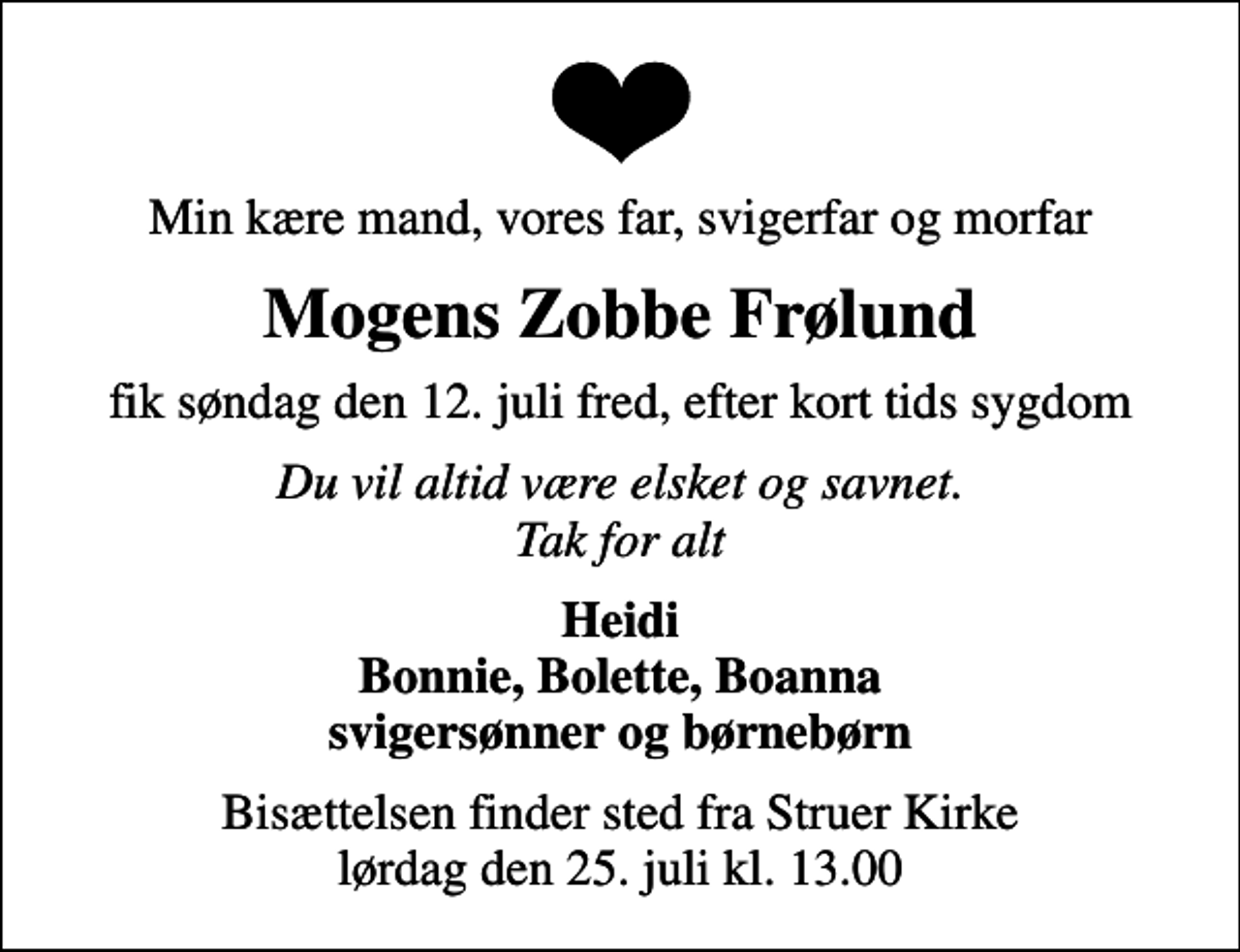 <p>Min kære mand, vores far, svigerfar og morfar<br />Mogens Zobbe Frølund<br />fik søndag den 12. juli fred, efter kort tids sygdom<br />Du vil altid være elsket og savnet. Tak for alt<br />Heidi Bonnie, Bolette, Boanna svigersønner og børnebørn<br />Bisættelsen finder sted fra Struer Kirke lørdag den 25. juli kl. 13.00</p>