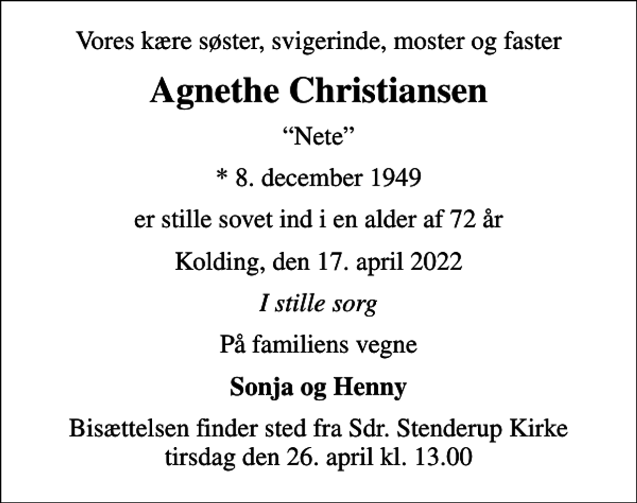 <p>Vores kære søster, svigerinde, moster og faster<br />Agnethe Christiansen<br />Nete<br />* 8. december 1949<br />er stille sovet ind i en alder af 72 år<br />Kolding, den 17. april 2022<br />I stille sorg<br />På familiens vegne<br />Sonja og Henny<br />Bisættelsen finder sted fra Sdr. Stenderup Kirke tirsdag den 26. april kl. 13.00</p>