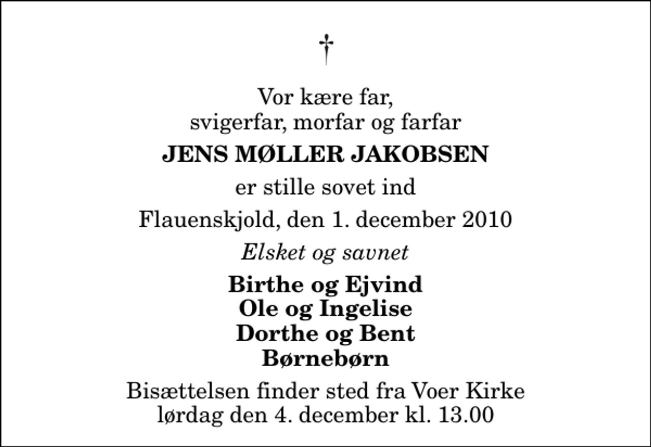 <p>Vor kære far, svigerfar, morfar og farfar<br />Jens Møller Jakobsen<br />er stille sovet ind<br />Flauenskjold, den 1. december 2010<br />Elsket og savnet<br />Birthe og Ejvind Ole og Ingelise Dorthe og Bent Børnebørn<br />Bisættelsen finder sted fra Voer Kirke lørdag den 4. december kl. 13.00</p>