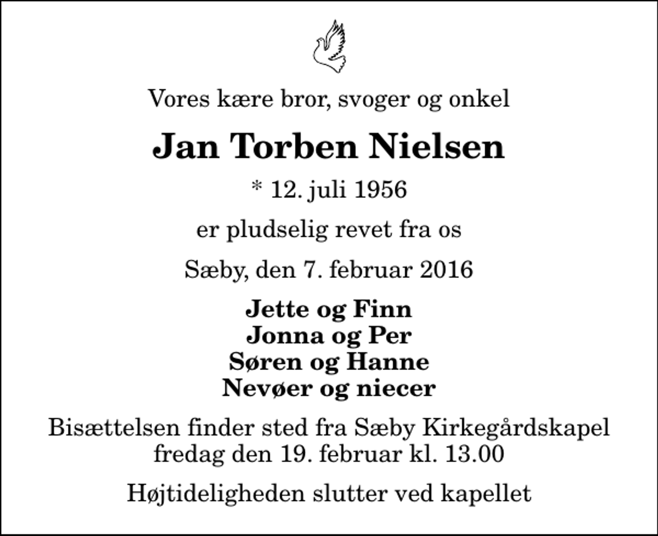 <p>Vores kære bror, svoger og onkel<br />Jan Torben Nielsen<br />* 12. juli 1956<br />er pludselig revet fra os<br />Sæby, den 7. februar 2016<br />Jette og Finn Jonna og Per Søren og Hanne Nevøer og niecer<br />Bisættelsen finder sted fra Sæby Kirkegårdskapel fredag den 19. februar kl. 13.00 Højtideligheden slutter ved kapellet</p>