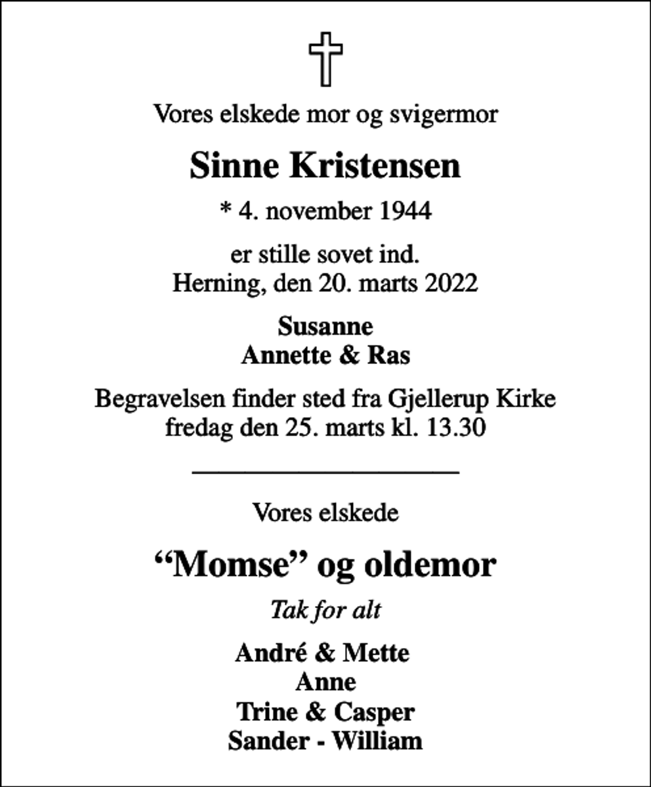 <p>Vores elskede mor og svigermor<br />Sinne Kristensen<br />* 4. november 1944<br />er stille sovet ind. Herning, den 20. marts 2022<br />Susanne Annette &amp; Ras<br />Begravelsen finder sted fra Gjellerup Kirke fredag den 25. marts kl. 13.30<br />Vores elskede<br />Momse og oldemor<br />Tak for alt<br />André &amp; Mette Anne Trine &amp; Casper Sander - William</p>