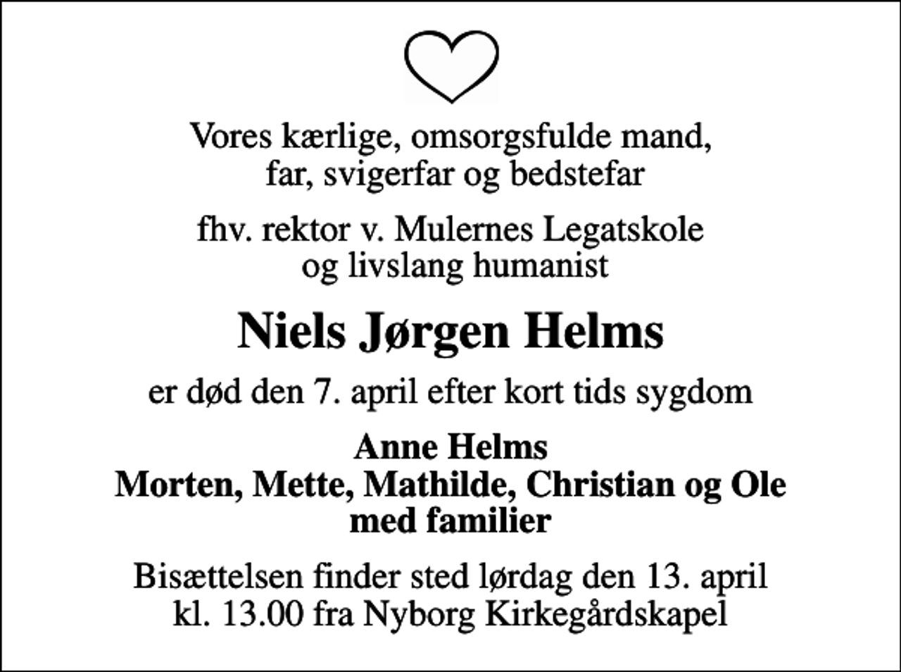 <p>Vores kærlige, omsorgsfulde mand, far, svigerfar og bedstefar<br />fhv. rektor v. Mulernes Legatskole og livslang humanist<br />Niels Jørgen Helms<br />er død den 7. april efter kort tids sygdom<br />Anne Helms Morten, Mette, Mathilde, Christian og Ole med familier<br />Bisættelsen finder sted lørdag den 13. april kl. 13.00 fra Nyborg Kirkegårdskapel</p>