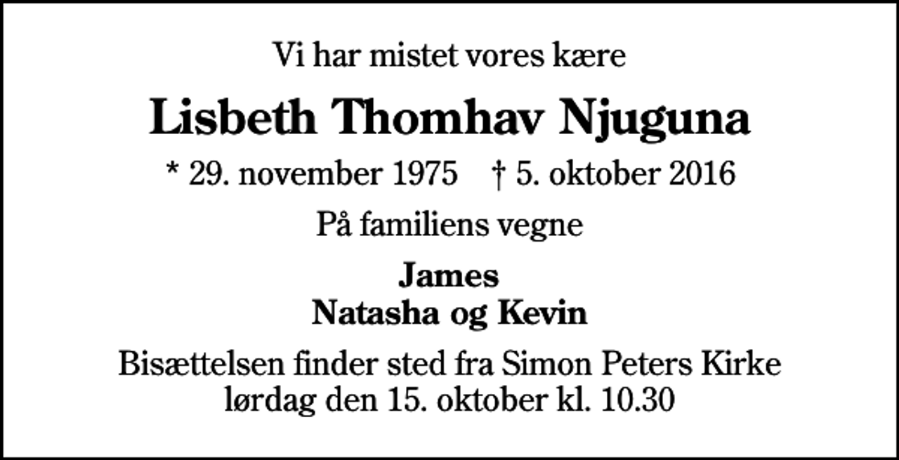 <p>Vi har mistet vores kære<br />Lisbeth Thomhav Njuguna<br />* 29. november 1975 ✝ 5. oktober 2016<br />På familiens vegne<br />James Natasha og Kevin<br />Bisættelsen finder sted fra Simon Peters Kirke lørdag den 15. oktober kl. 10.30</p>