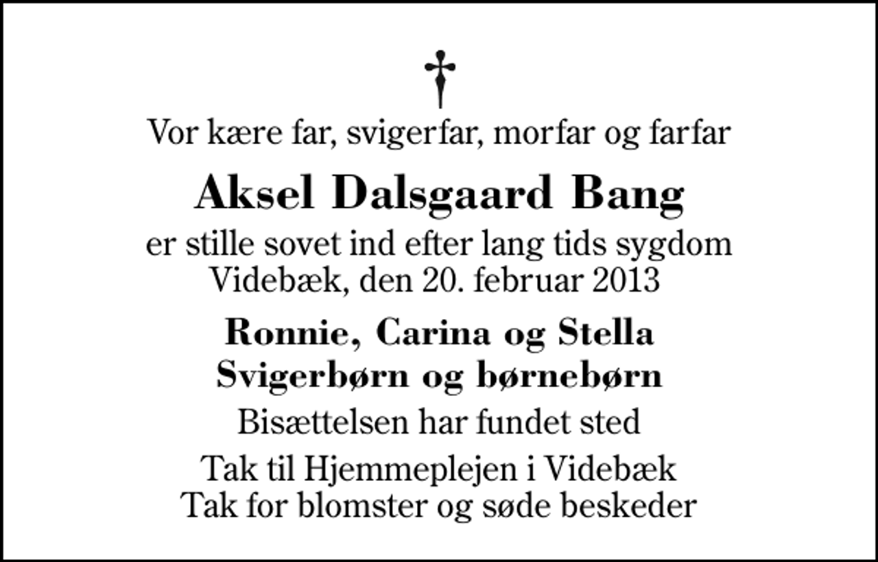 <p>Vor kære far, svigerfar, morfar og farfar<br />Aksel Dalsgaard Bang<br />er stille sovet ind efter lang tids sygdom Videbæk, den 20. februar 2013<br />Ronnie, Carina og Stella Svigerbørn og børnebørn<br />Bisættelsen har fundet sted<br />Tak til Hjemmeplejen i Videbæk Tak for blomster og søde beskeder</p>