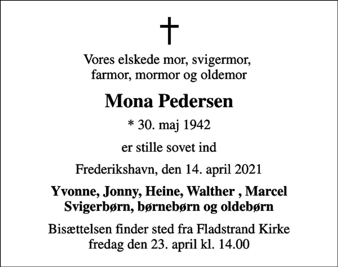 <p>Vores elskede mor, svigermor, farmor, mormor og oldemor<br />Mona Pedersen<br />* 30. maj 1942<br />er stille sovet ind<br />Frederikshavn, den 14. april 2021<br />Yvonne, Jonny, Heine, Walther , Marcel Svigerbørn, børnebørn og oldebørn<br />Bisættelsen finder sted fra Fladstrand Kirke fredag den 23. april kl. 14.00</p>