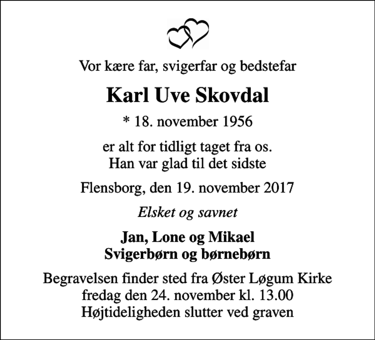 <p>Vor kære far, svigerfar og bedstefar<br />Karl Uve Skovdal<br />* 18. november 1956<br />er alt for tidligt taget fra os. Han var glad til det sidste<br />Flensborg, den 19. november 2017<br />Elsket og savnet<br />Jan, Lone og Mikael Svigerbørn og børnebørn<br />Begravelsen finder sted fra Øster Løgum Kirke fredag den 24. november kl. 13.00 Højtideligheden slutter ved graven</p>