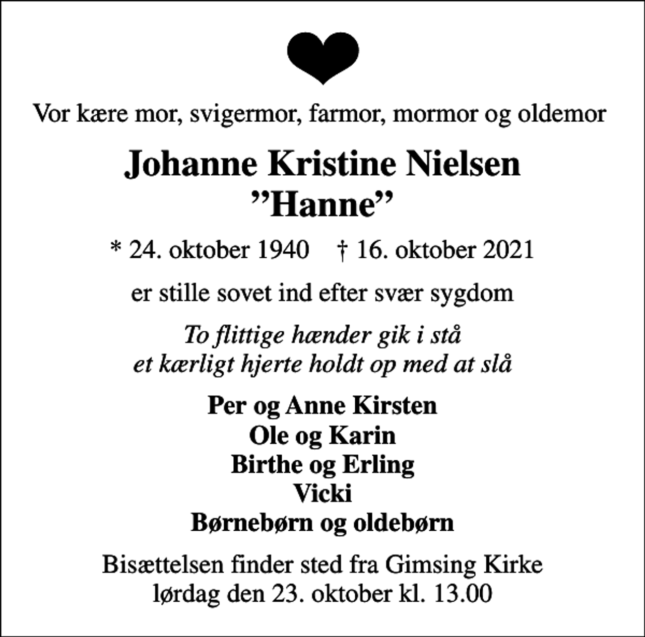 <p>Vor kære mor, svigermor, farmor, mormor og oldemor<br />Johanne Kristine Nielsen Hanne<br />* 24. oktober 1940 ✝ 16. oktober 2021<br />er stille sovet ind efter svær sygdom<br />To flittige hænder gik i stå et kærligt hjerte holdt op med at slå<br />Per og Anne Kirsten Ole og Karin Birthe og Erling Vicki Børnebørn og oldebørn<br />Bisættelsen finder sted fra Gimsing Kirke lørdag den 23. oktober kl. 13.00</p>