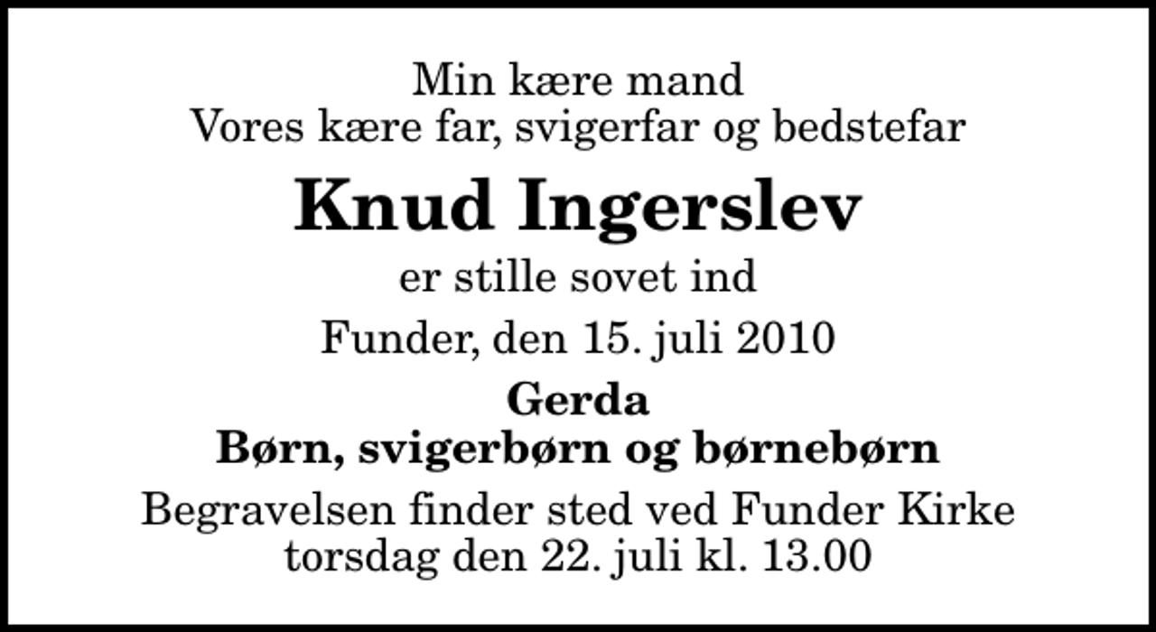 <p>Min kære mand Vores kære far, svigerfar og bedstefar<br />Knud Ingerslev<br />er stille sovet ind<br />Funder, den 15. juli 2010<br />Gerda Børn, svigerbørn og børnebørn<br />Begravelsen finder sted ved Funder Kirke torsdag den 22. juli kl. 13.00</p>