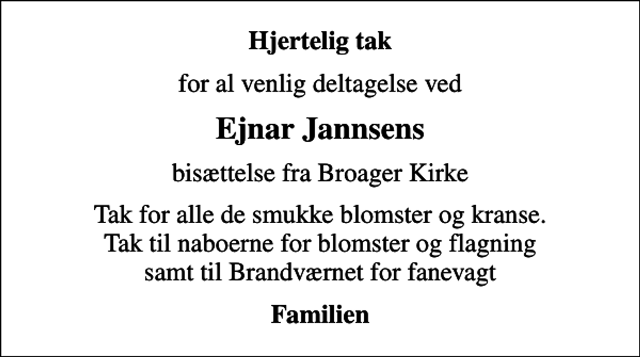 <p>Hjertelig tak<br />for al venlig deltagelse ved<br />Ejnar Jannsens<br />bisættelse fra Broager Kirke<br />Tak for alle de smukke blomster og kranse. Tak til naboerne for blomster og flagning samt til Brandværnet for fanevagt<br />Familien</p>
