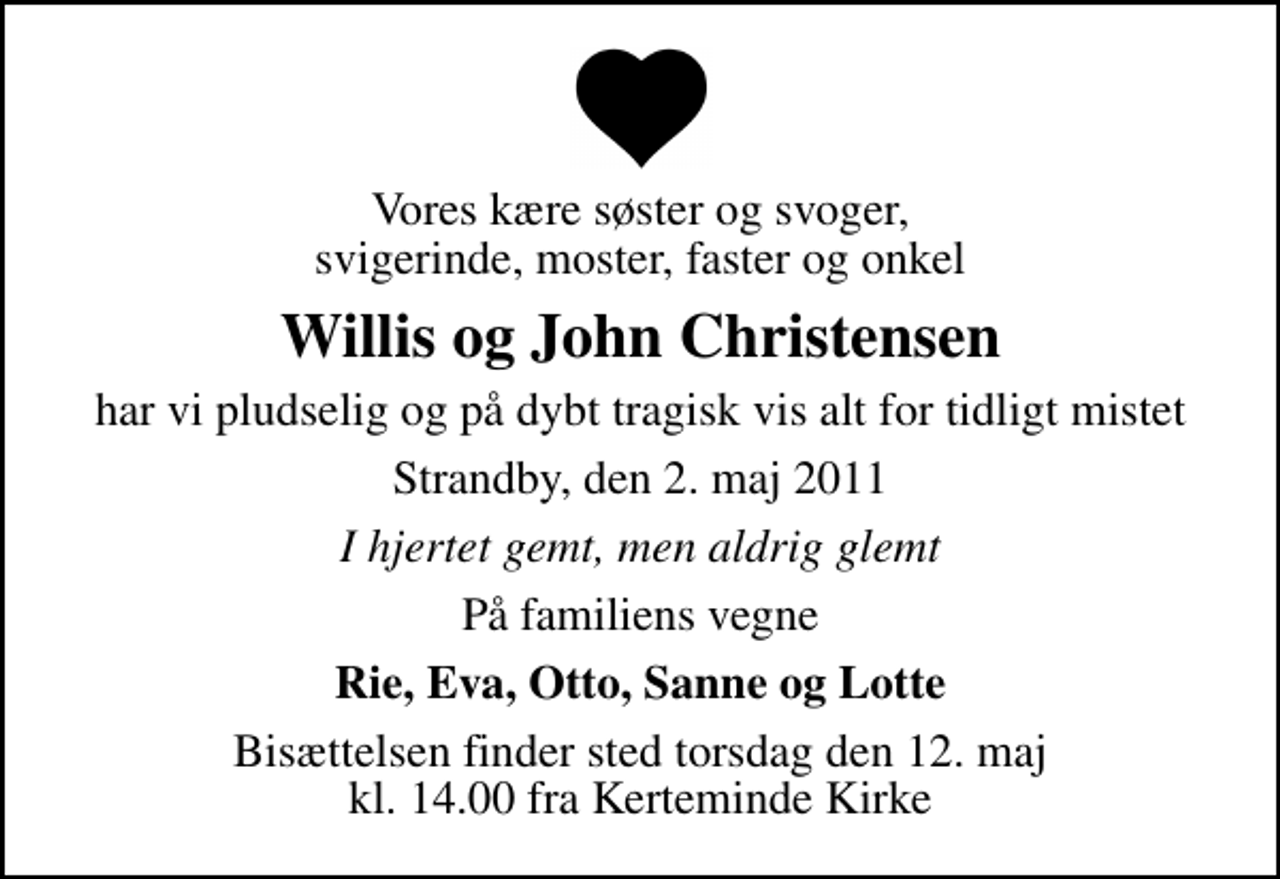 <p>Vores kære søster og svoger, svigerinde, moster, faster og onkel<br />Willis og John Christensen<br />har vi pludselig og på dybt tragisk vis alt for tidligt mistet<br />Strandby, den 2. maj 2011<br />I hjertet gemt, men aldrig glemt<br />På familiens vegne<br />Rie, Eva, Otto, Sanne og Lotte<br />Bisættelsen finder sted torsdag den 12. maj kl. 14.00 fra Kerteminde Kirke</p>