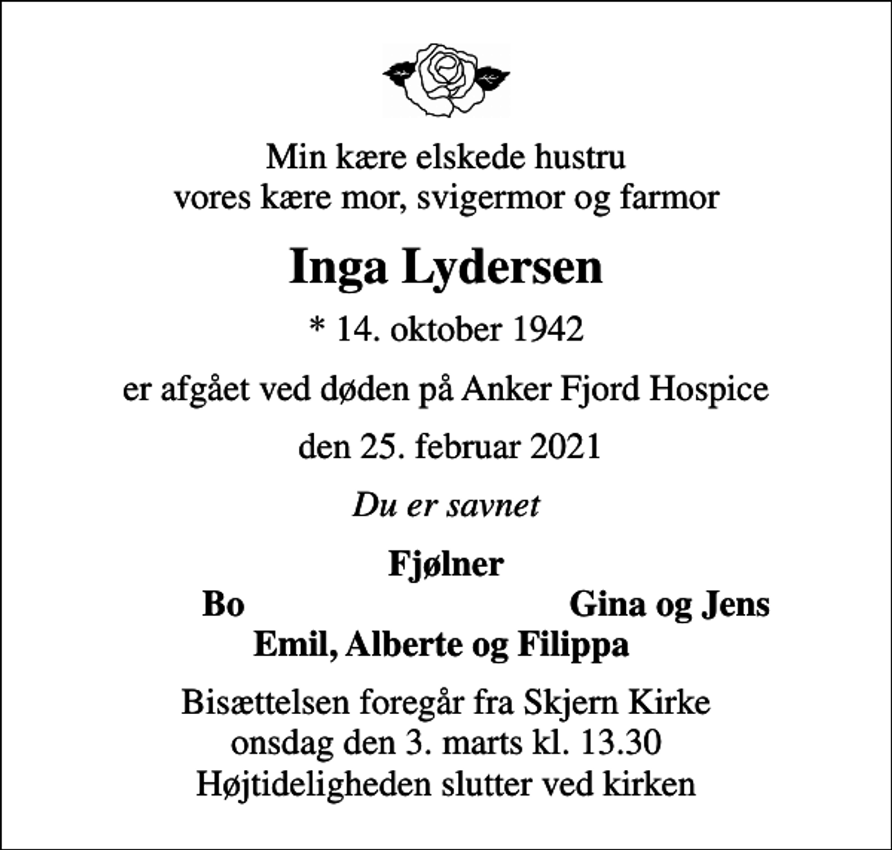 <p>Min kære elskede hustru vores kære mor, svigermor og farmor<br />Inga Lydersen<br />* 14. oktober 1942<br />er afgået ved døden på Anker Fjord Hospice<br />den 25. februar 2021<br />Du er savnet<br />Fjølner<br />Bo<br />Gina og Jens<br />Bisættelsen foregår fra Skjern Kirke onsdag den 3. marts kl. 13.30 Højtideligheden slutter ved kirken</p>