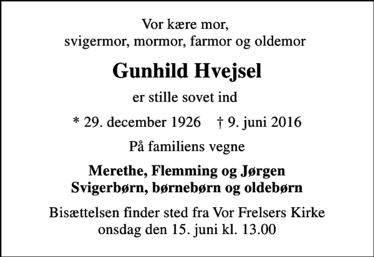 <p>Vor kære mor, svigermor, mormor, farmor og oldemor<br />Gunhild Hvejsel<br />er stille sovet ind<br />* 29. december 1926 ✝ 9. juni 2016<br />På familiens vegne<br />Merethe, Flemming og Jørgen Svigerbørn, børnebørn og oldebørn<br />Bisættelsen finder sted fra Vor Frelsers Kirke onsdag den 15. juni kl. 13.00</p>