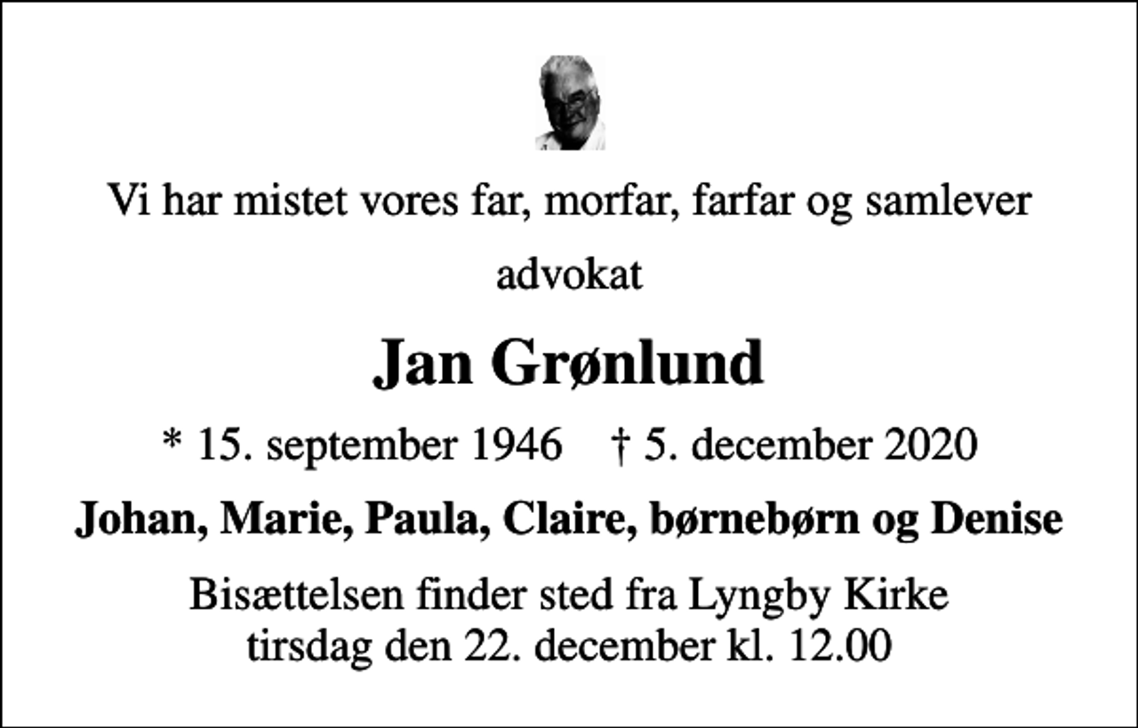 <p>Vi har mistet vores far, morfar, farfar og samlever<br />advokat<br />Jan Grønlund<br />* 15. september 1946 ✝ 5. december 2020<br />Johan, Marie, Paula, Claire, børnebørn og Denise<br />Bisættelsen finder sted fra Lyngby Kirke tirsdag den 22. december kl. 12.00</p>