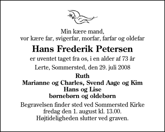 <p>Min kære mand, vor kære far, svigerfar, morfar, farfar og oldefar<br />Hans Frederik Petersen<br />er uventet taget fra os, i en alder af 73 år<br />Lerte, Sommersted, den 29. juli 2008<br />Ruth Marianne og Charles, Svend Aage og Kim Hans og Lise børnebørn og oldebørn<br />Begravelsen finder sted ved Sommersted Kirke fredag den 1. august kl. 13.00 Højtideligheden slutter ved graven.</p>