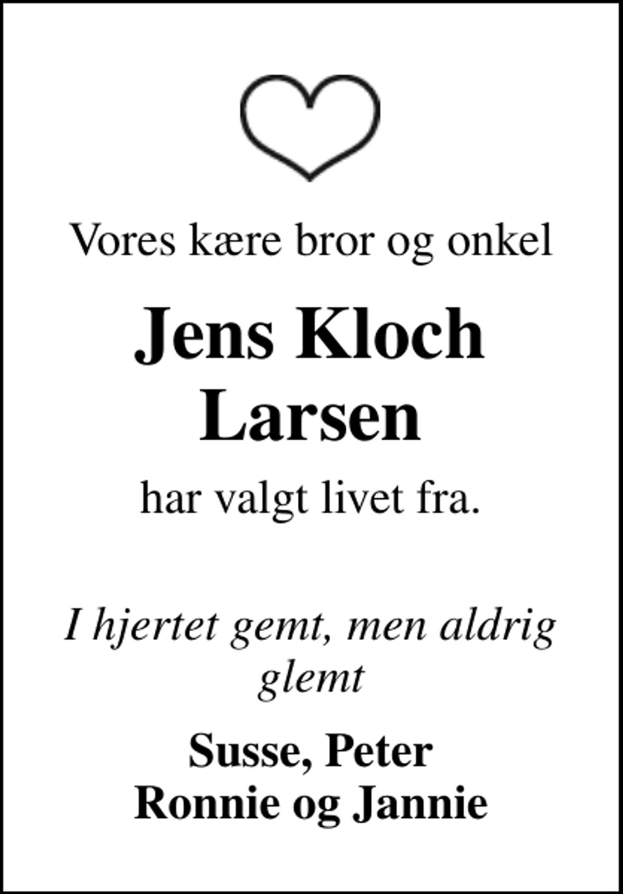 <p>Vores kære bror og onkel<br />Jens Kloch Larsen<br />har valgt livet fra.<br />I hjertet gemt, men aldrig glemt<br />Susse, Peter Ronnie og Jannie</p>