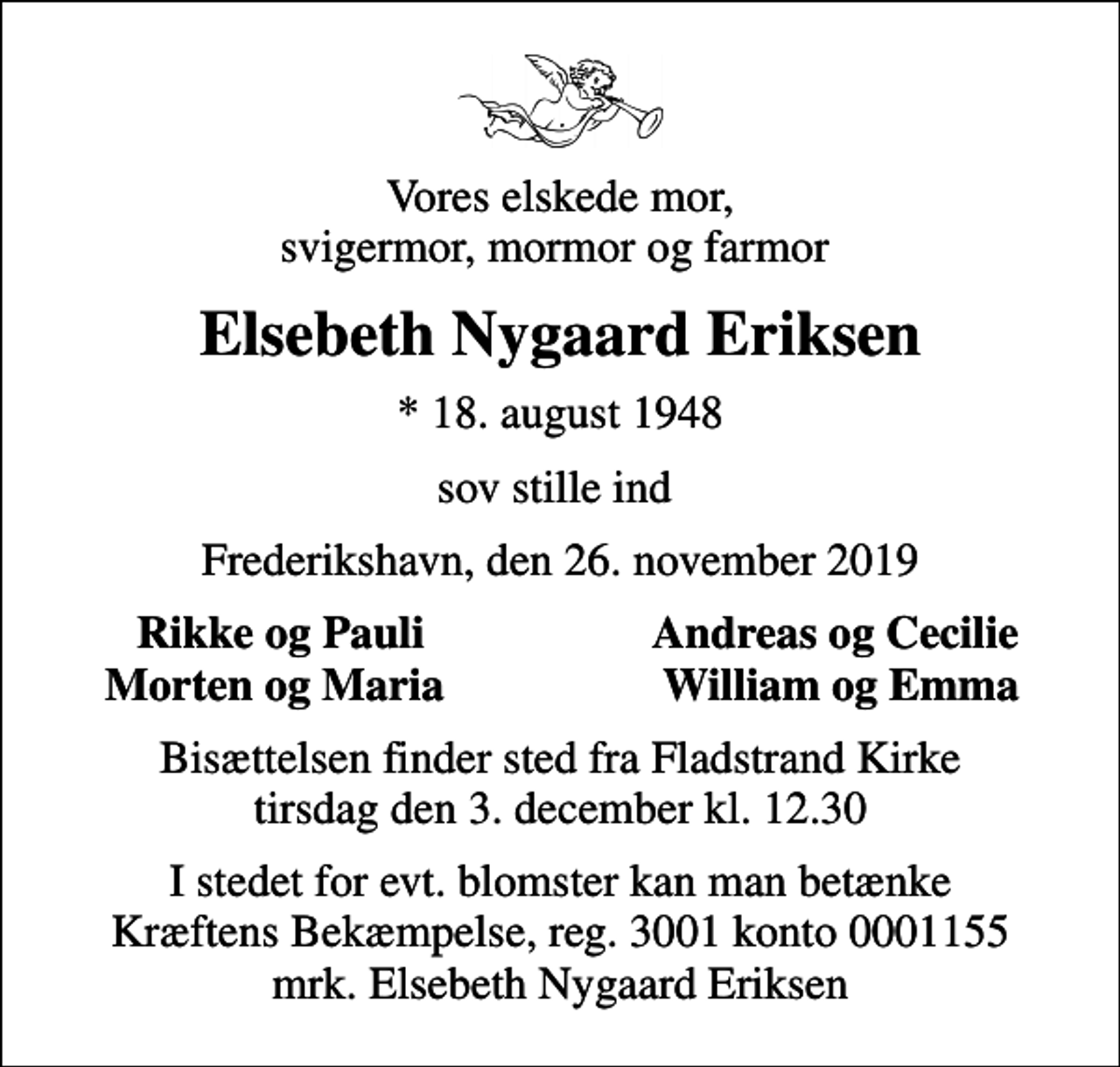 <p>Vores elskede mor, svigermor, mormor og farmor<br />Elsebeth Nygaard Eriksen<br />* 18. august 1948<br />sov stille ind<br />Frederikshavn, den 26. november 2019<br />Rikke og Pauli<br />Andreas og Cecilie<br />Morten og Maria<br />William og Emma<br />Bisættelsen finder sted fra Fladstrand Kirke tirsdag den 3. december kl. 12.30<br />I stedet for evt. blomster kan man betænke<br />Kræftens Bekæmpelse reg.3001konto0001155mrk. Elsebeth Nygaard<br />Eriksen</p>