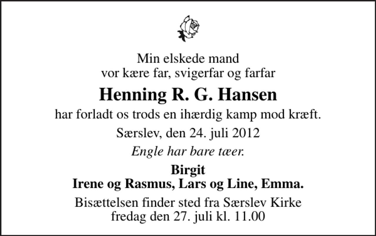 <p>Min elskede mand vor kære far, svigerfar og farfar<br />Henning R. G. Hansen<br />har forladt os trods en ihærdig kamp mod kræft.<br />Særslev, den 24. juli 2012<br />Engle har bare tæer.<br />Birgit Irene og Rasmus, Lars og Line, Emma.<br />Bisættelsen finder sted fra Særslev Kirke fredag den 27. juli kl. 11.00</p>