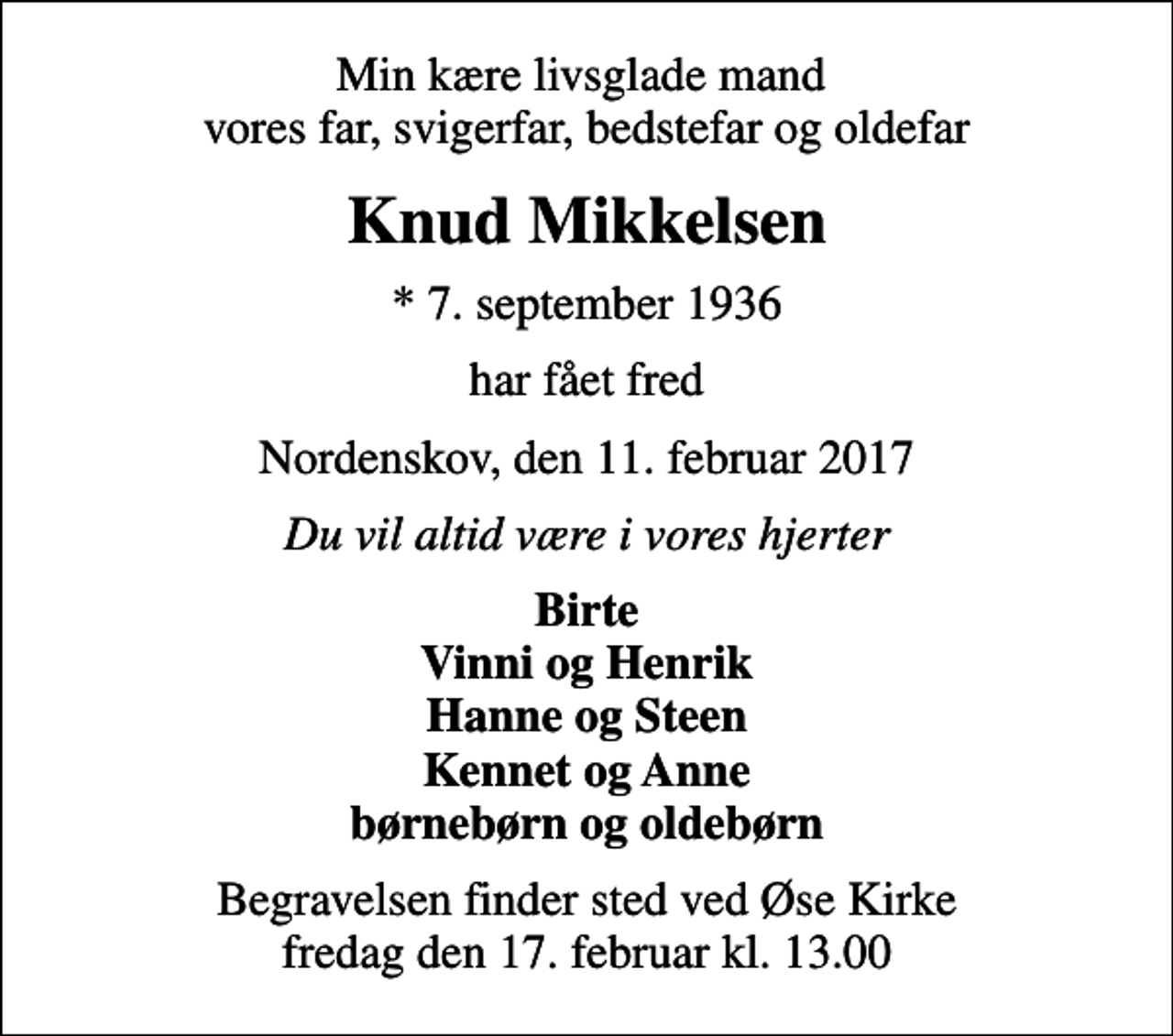 <p>Min kære livsglade mand vores far, svigerfar, bedstefar og oldefar<br />Knud Mikkelsen<br />* 7. september 1936<br />har fået fred<br />Nordenskov, den 11. februar 2017<br />Du vil altid være i vores hjerter<br />Birte Vinni og Henrik Hanne og Steen Kennet og Anne børnebørn og oldebørn<br />Begravelsen finder sted ved Øse Kirke fredag den 17. februar kl. 13.00</p>