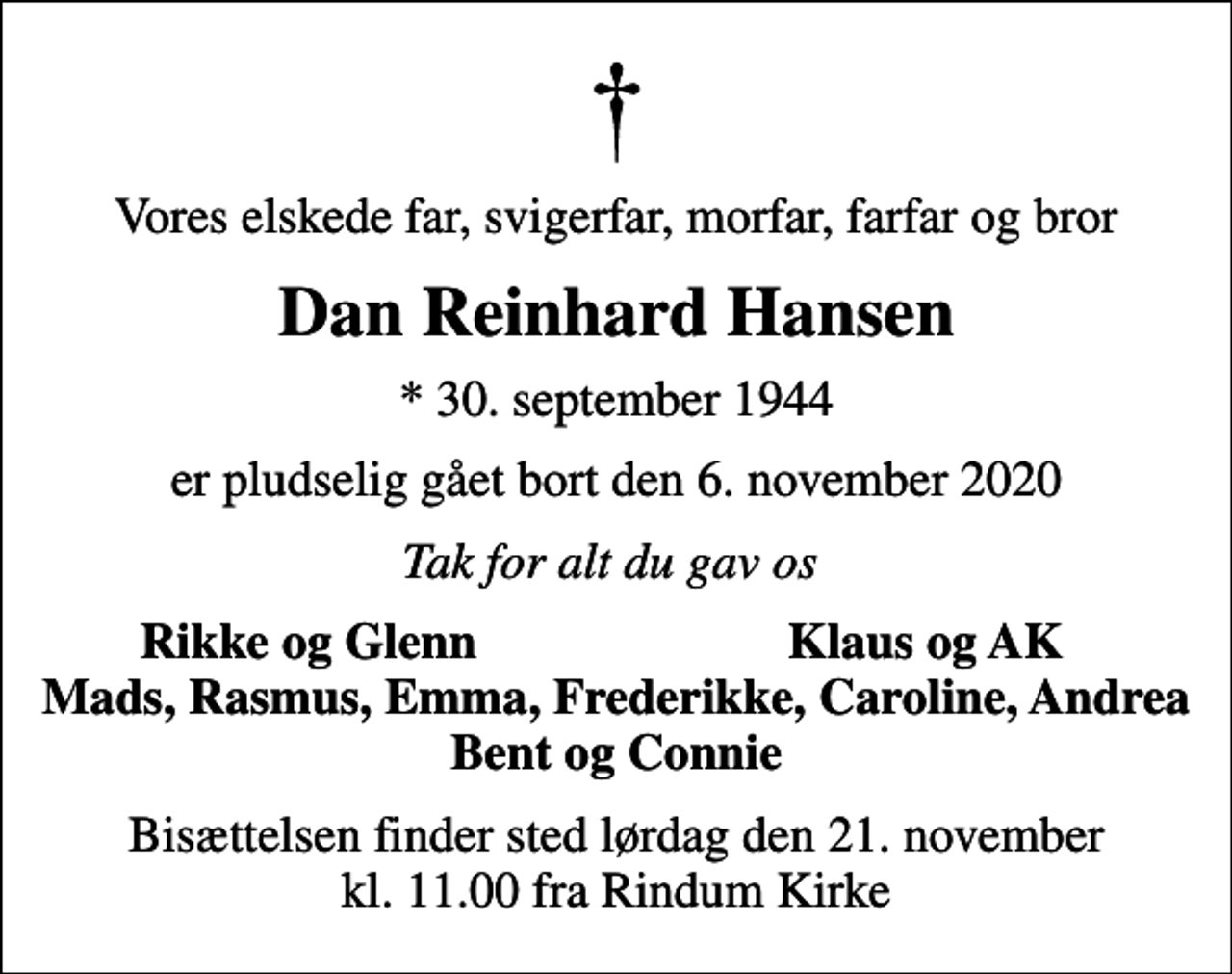 <p>Vores elskede far, svigerfar, morfar, farfar og bror<br />Dan Reinhard Hansen<br />* 30. september 1944<br />er pludselig gået bort den 6. november 2020<br />Tak for alt du gav os<br />Rikke og Glenn<br />Klaus og AK<br />Bisættelsen finder sted lørdag den 21. november kl. 11.00 fra Rindum Kirke</p>