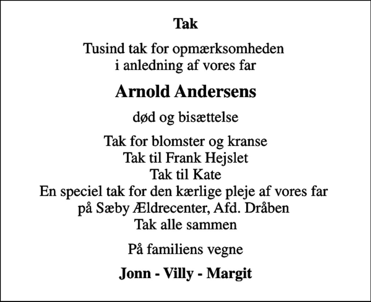 <p>Tak<br />Tusind tak for opmærksomheden i anledning af vores far<br />Arnold Andersens<br />død og bisættelse<br />Tak for blomster og kranse Tak til Frank Hejslet Tak til Kate En speciel tak for den kærlige pleje af vores far på Sæby Ældrecenter, Afd. Dråben Tak alle sammen<br />På familiens vegne<br />Jonn - Villy - Margit</p>
