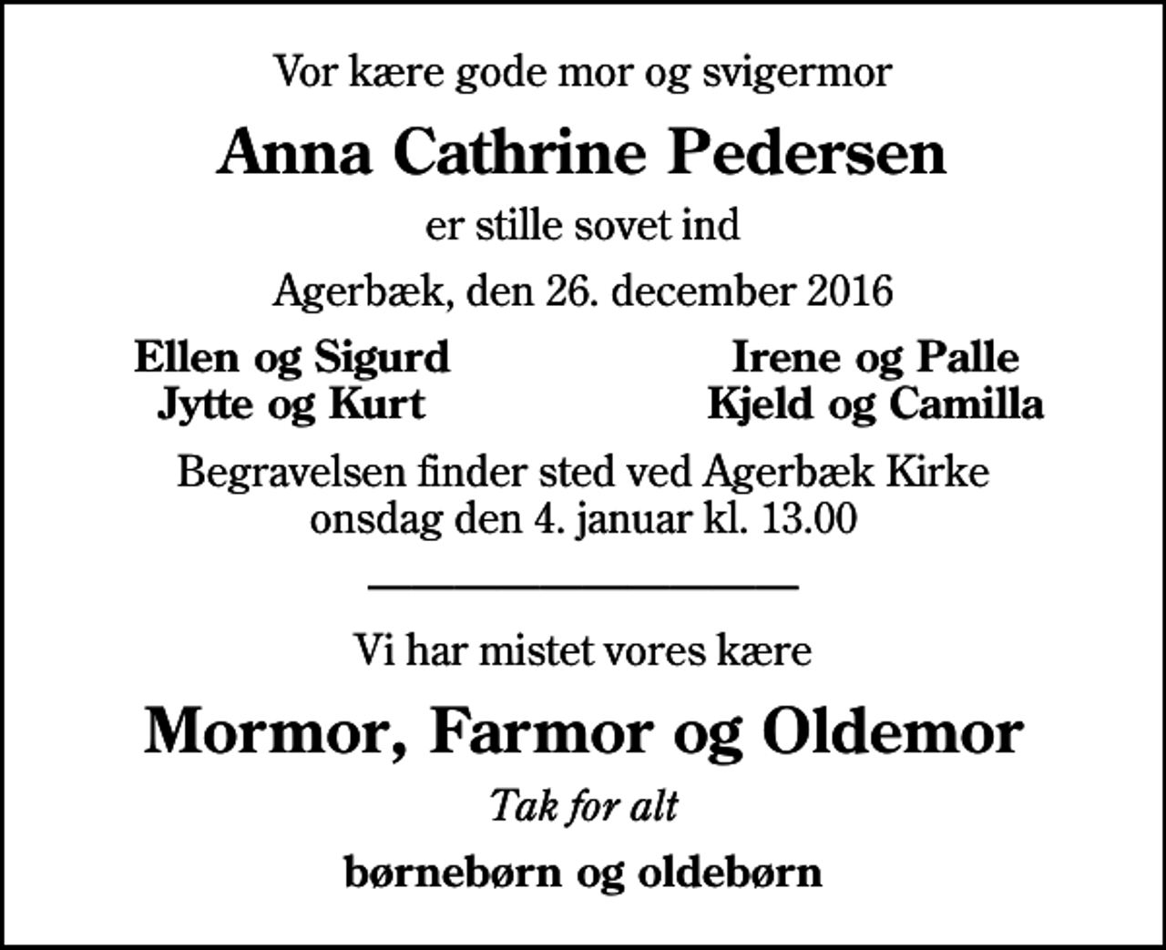 <p>Vor kære gode mor og svigermor<br />Anna Cathrine Pedersen<br />er stille sovet ind<br />Agerbæk, den 26. december 2016<br />Ellen og Sigurd<br />Irene og Palle<br />Jytte og Kurt<br />Kjeld og Camilla<br />Begravelsen finder sted ved Agerbæk Kirke onsdag den 4. januar kl. 13.00<br />Vi har mistet vores kære<br />Mormor, Farmor og Oldemor<br />Tak for alt<br />børnebørn og oldebørn</p>