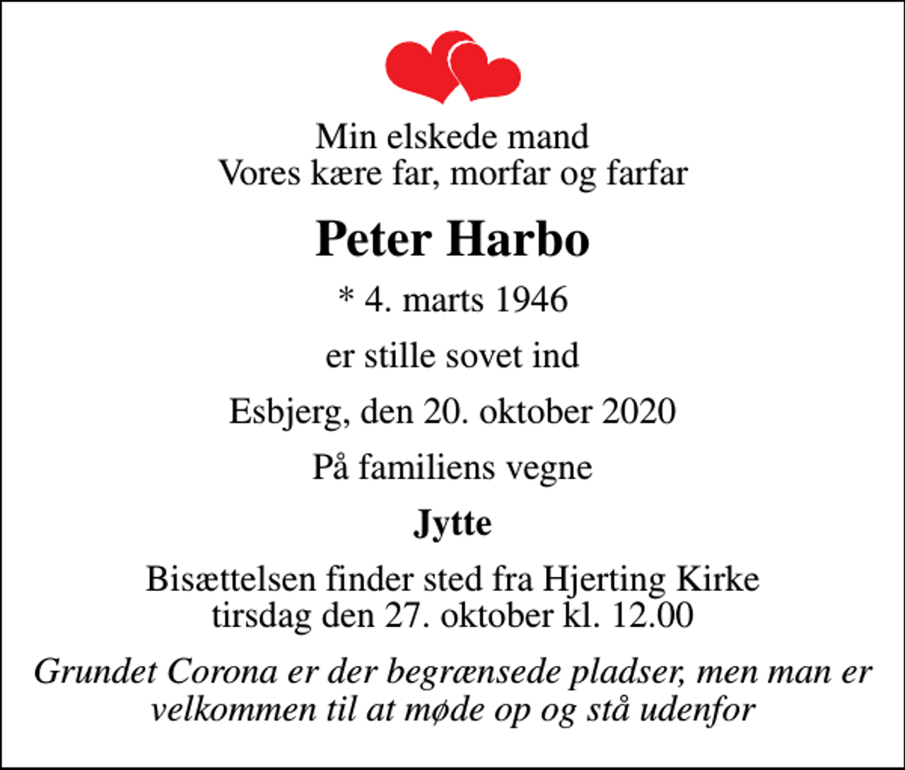 <p>Min elskede mand Vores kære far, morfar og farfar<br />Peter Harbo<br />* 4. marts 1946<br />er stille sovet ind<br />Esbjerg, den 20. oktober 2020<br />På familiens vegne<br />Jytte<br />Bisættelsen finder sted fra Hjerting Kirke tirsdag den 27. oktober kl. 12.00<br />Grundet Corona er der begrænsede pladser, men man er velkommen til at møde op og stå udenfor</p>
