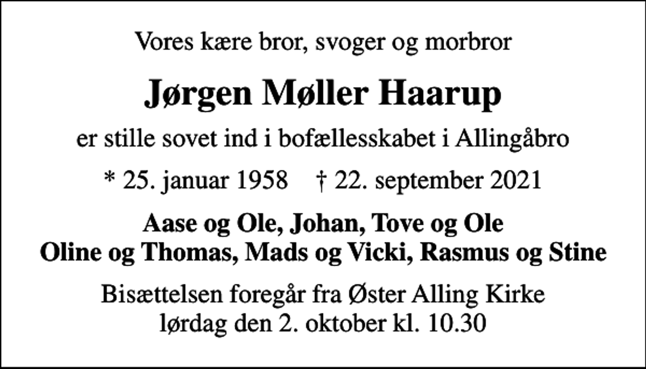 <p>Vores kære bror, svoger og morbror<br />Jørgen Møller Haarup<br />er stille sovet ind i bofællesskabet i Allingåbro<br />* 25. januar 1958 ✝ 22. september 2021<br />Aase og Ole, Johan, Tove og Ole Oline og Thomas, Mads og Vicki, Rasmus og Stine<br />Bisættelsen foregår fra Øster Alling Kirke lørdag den 2. oktober kl. 10.30</p>