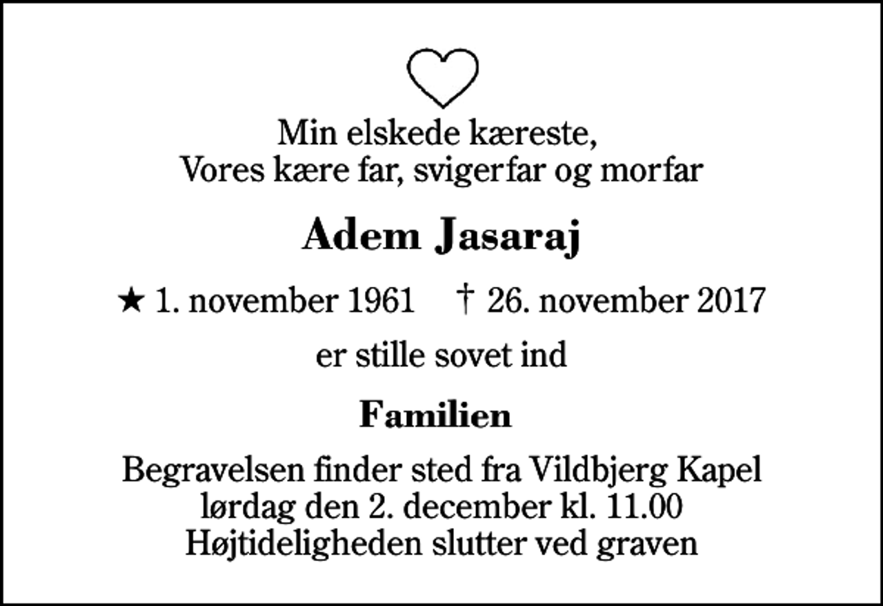 <p>Min elskede kæreste, Vores kære far, svigerfar og morfar<br />Adem Jasaraj<br />* 1. november 1961 ✝ 26. november 2017<br />er stille sovet ind<br />Familien<br />Begravelsen finder sted fra Vildbjerg Kapel lørdag den 2. december kl. 11.00 Højtideligheden slutter ved graven</p>