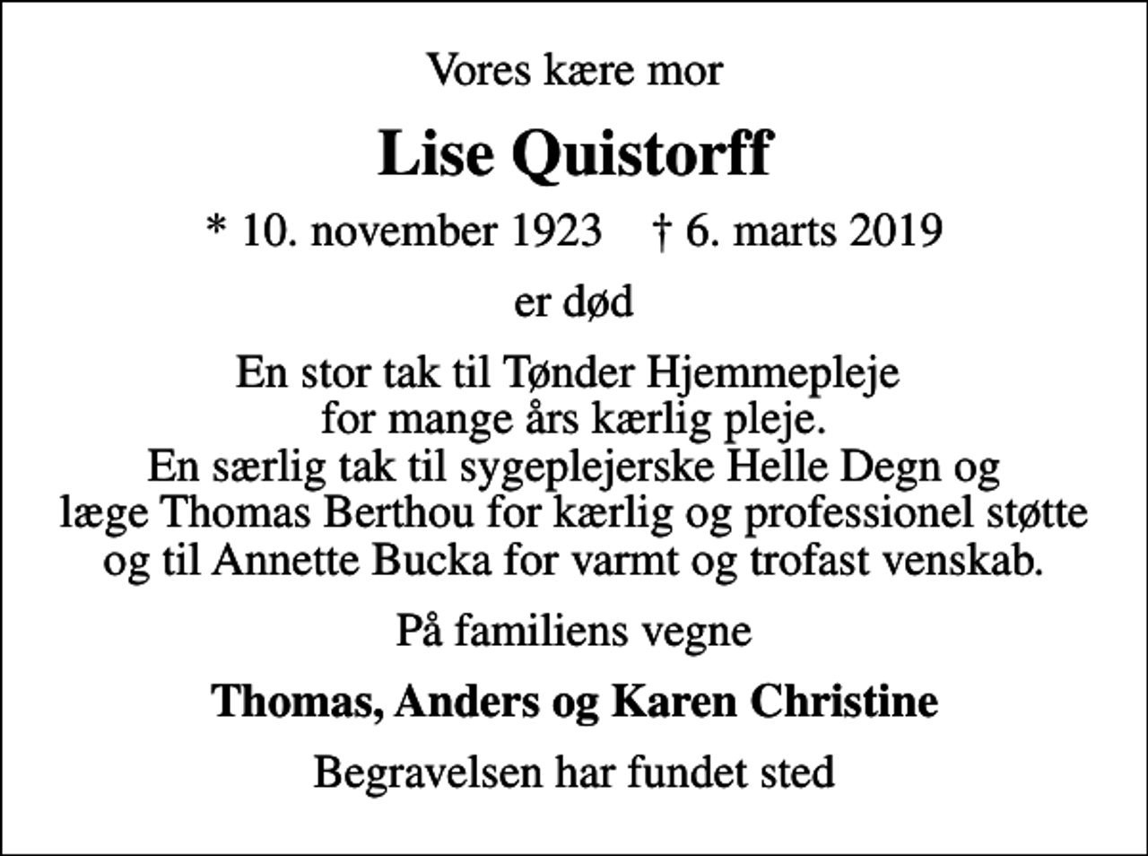 <p>Vores kære mor<br />Lise Quistorff<br />* 10. november 1923 ✝ 6. marts 2019<br />er død<br />En stor tak til Tønder Hjemmepleje for mange års kærlig pleje. En særlig tak til sygeplejerske Helle Degn og læge Thomas Berthou for kærlig og professionel støtte og til Annette Bucka for varmt og trofast venskab.<br />På familiens vegne<br />Thomas, Anders og Karen Christine<br />Begravelsen har fundet sted</p>
