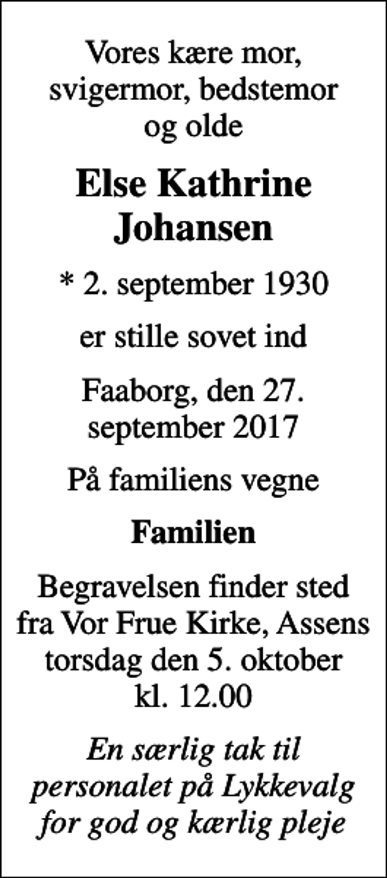 <p>Vores kære mor, svigermor, bedstemor og olde<br />Else Kathrine Johansen<br />* 2. september 1930<br />er stille sovet ind<br />Faaborg, den 27. september 2017<br />På familiens vegne<br />Familien<br />Begravelsen finder sted fra Vor Frue Kirke, Assens torsdag den 5. oktober kl. 12.00<br />En særlig tak til personalet på Lykkevalg for god og kærlig pleje</p>