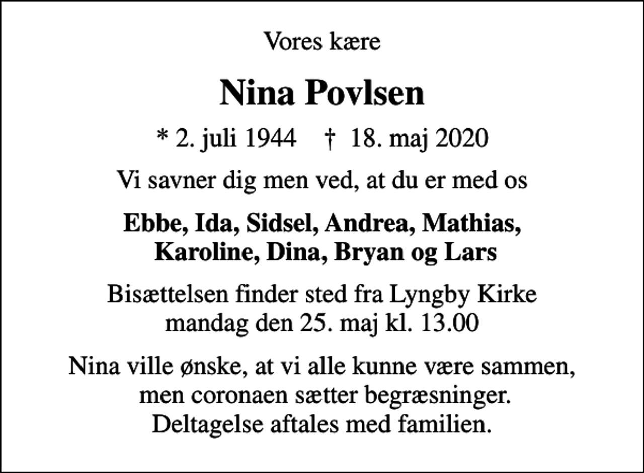<p>Vores kære<br />Nina Povlsen<br />* 2. juli 1944 ✝ 18. maj 2020<br />Vi savner dig men ved, at du er med os<br />Ebbe, Ida, Sidsel, Andrea, Mathias, Karoline, Dina, Bryan og Lars<br />Bisættelsen finder sted fra Lyngby Kirke mandag den 25. maj kl. 13.00<br />Nina ville ønske, at vi alle kunne være sammen, men coronaen sætter begræsninger. Deltagelse aftales med familien.</p>