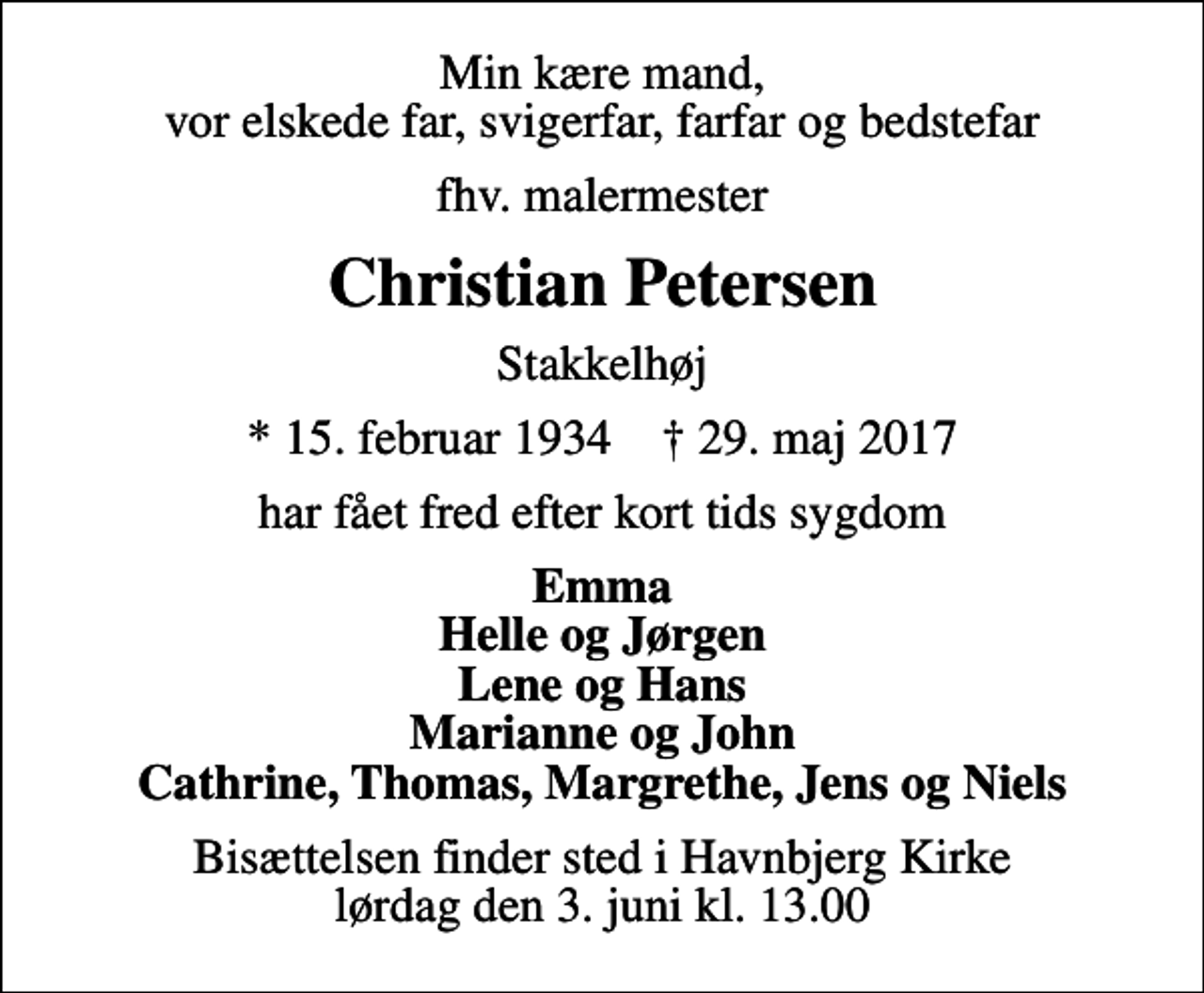 <p>Min kære mand, vor elskede far, svigerfar, farfar og bedstefar<br />fhv. malermester<br />Christian Petersen<br />Stakkelhøj<br />* 15. februar 1934 ✝ 29. maj 2017<br />har fået fred efter kort tids sygdom<br />Emma Helle og Jørgen Lene og Hans Marianne og John Cathrine, Thomas, Margrethe, Jens og Niels<br />Bisættelsen finder sted i Havnbjerg Kirke lørdag den 3. juni kl. 13.00</p>