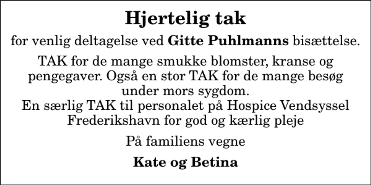 <p>Hjertelig tak<br />for venlig deltagelse ved <em>Gitte Puhlmanns</em> bisættelse.<br />TAK for de mange smukke blomster, kranse og pengegaver. Også en stor TAK for de mange besøg under mors sygdom. En særlig TAK til personalet på Hospice Vendsyssel Frederikshavn for god og kærlig pleje<br />På familiens vegne<br />Kate og Betina</p>