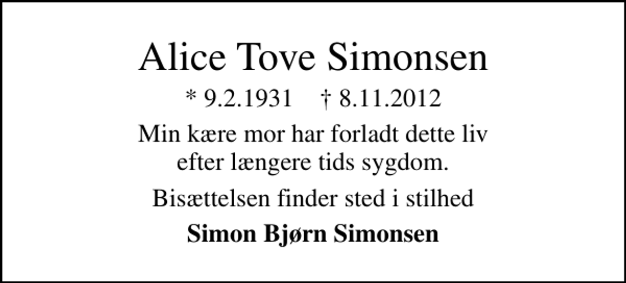 <p>Alice Tove Simonsen<br />* 9.2.1931 ✝ 8.11.2012<br />Min kære mor har forladt dette liv efter længere tids sygdom.<br />Bisættelsen finder sted i stilhed<br />Simon Bjørn Simonsen</p>