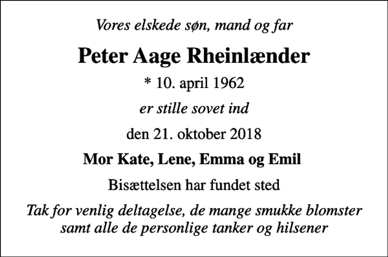 <p>Vores elskede søn, mand og far<br />Peter Aage Rheinlænder<br />* 10. april 1962<br />er stille sovet ind<br />den 21. oktober 2018<br />Mor Kate, Lene, Emma og Emil<br />Bisættelsen har fundet sted<br />Tak for venlig deltagelse, de mange smukke blomster samt alle de personlige tanker og hilsener</p>