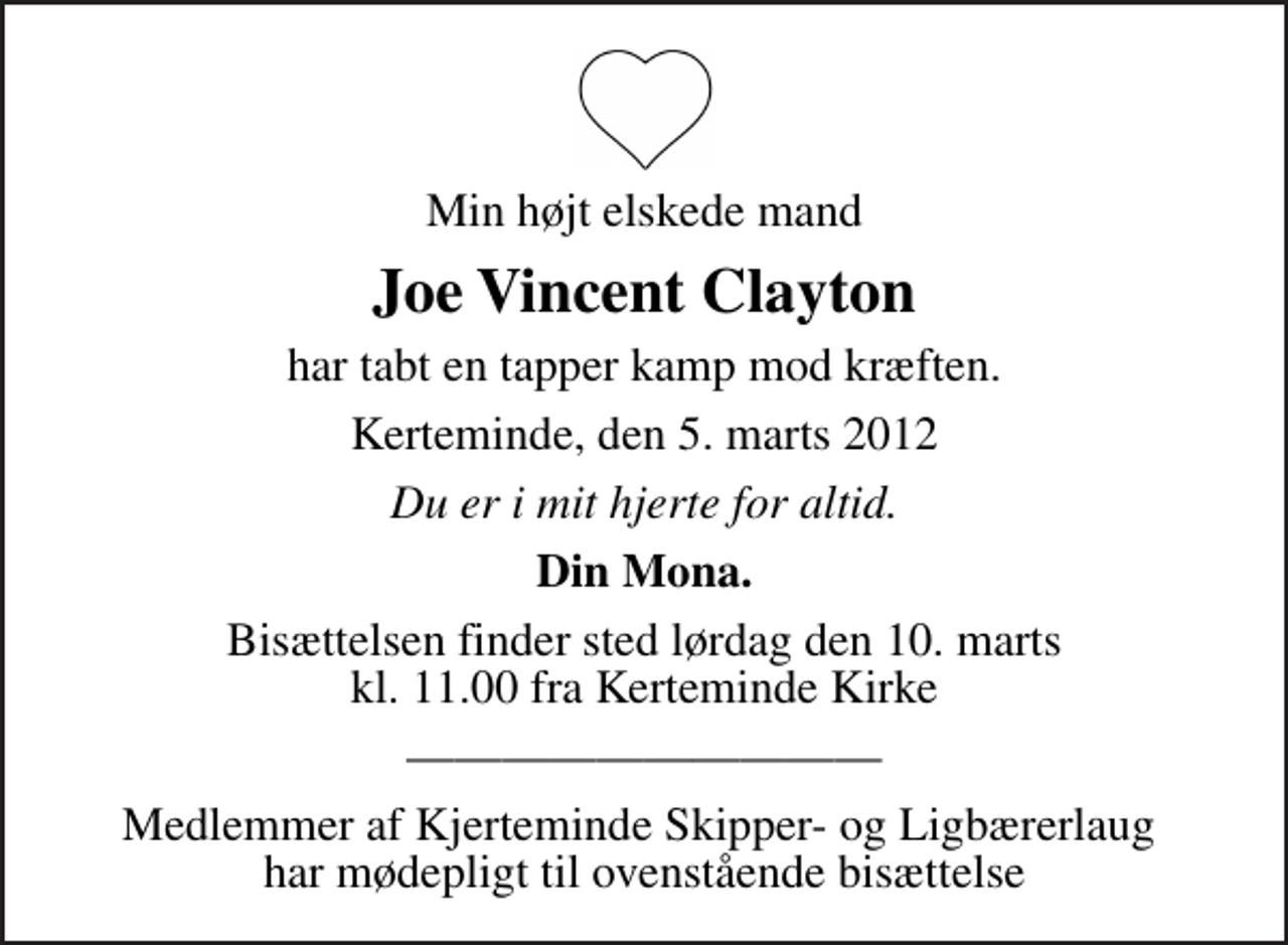 <p>Min højt elskede mand<br />Joe Vincent Clayton<br />har tabt en tapper kamp mod kræften.<br />Kerteminde, den 5. marts 2012<br />Du er i mit hjerte for altid.<br />Din Mona.<br />Bisættelsen finder sted lørdag den 10. marts kl. 11.00 fra Kerteminde Kirke<br />Medlemmer af Kjerteminde Skipper- og Ligbærerlaug har mødepligt til ovenstående bisættelse</p>