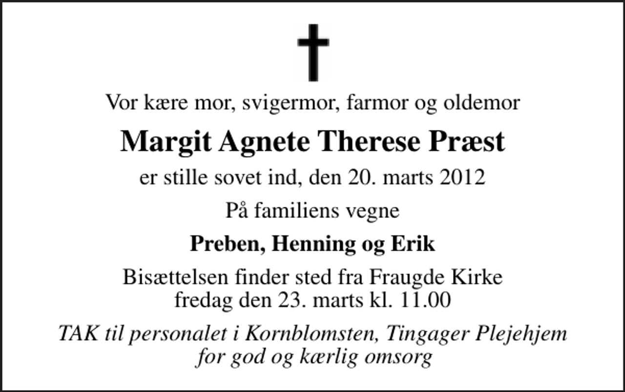 <p>Vor kære mor, svigermor, farmor og oldemor<br />Margit Agnete Therese Præst<br />er stille sovet ind, den 20. marts 2012<br />På familiens vegne<br />Preben, Henning og Erik<br />Bisættelsen finder sted fra Fraugde Kirke fredag den 23. marts kl. 11.00<br />TAK til personalet i Kornblomsten, Tingager Plejehjem for god og kærlig omsorg</p>