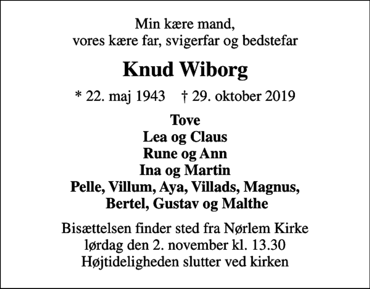 <p>Min kære mand, vores kære far, svigerfar og bedstefar<br />Knud Wiborg<br />* 22. maj 1943 ✝ 29. oktober 2019<br />Tove Lea og Claus Rune og Ann Ina og Martin Pelle, Villum, Aya, Villads, Magnus, Bertel, Gustav og Malthe<br />Bisættelsen finder sted fra Nørlem Kirke lørdag den 2. november kl. 13.30 Højtideligheden slutter ved kirken</p>